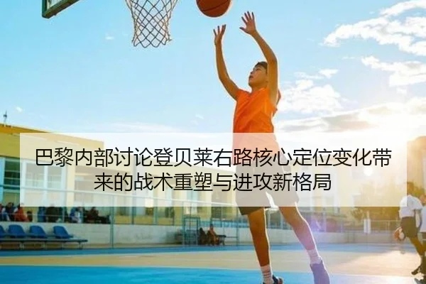 巴黎内部讨论登贝莱右路核心定位变化带来的战术重塑与进攻新格局