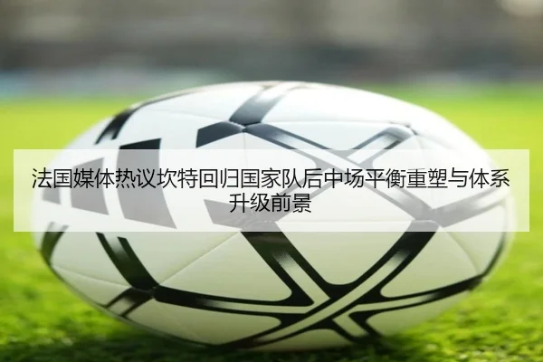 法国媒体热议坎特回归国家队后中场平衡重塑与体系升级前景
