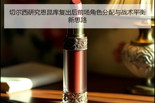 切尔西研究恩昆库复出后前场角色分配与战术平衡新思路