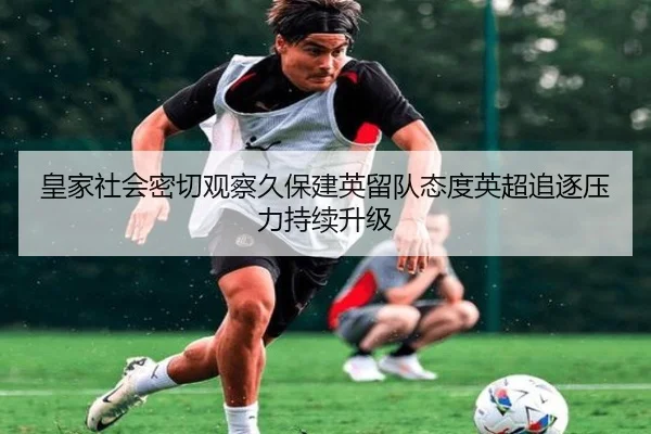 皇家社会密切观察久保建英留队态度英超追逐压力持续升级 | kaiyun