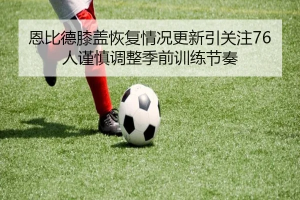 恩比德膝盖恢复情况更新引关注76人谨慎调整季前训练节奏 | kaiyun