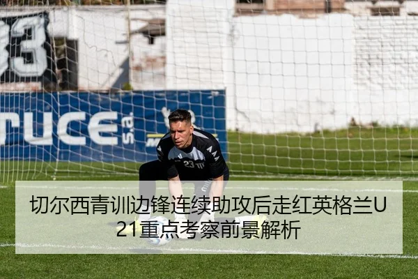 切尔西青训边锋连续助攻后走红英格兰U21重点考察前景解析 | kaiyun